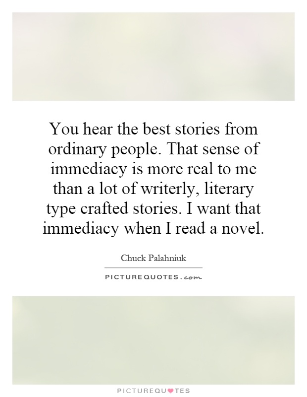 You hear the best stories from ordinary people. That sense of immediacy is more real to me than a lot of writerly, literary type crafted stories. I want that immediacy when I read a novel Picture Quote #1