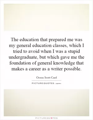 The education that prepared me was my general education classes, which I tried to avoid when I was a stupid undergraduate, but which gave me the foundation of general knowledge that makes a career as a writer possible Picture Quote #1