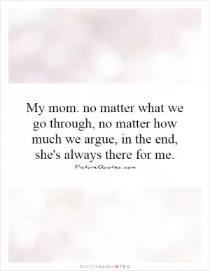 My mom. no matter what we go through, no matter how much we argue, in the end, she's always there for me Picture Quote #1