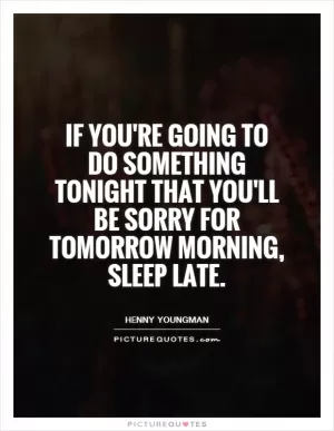 If you're going to do something tonight that you'll be sorry for tomorrow morning, sleep late Picture Quote #1