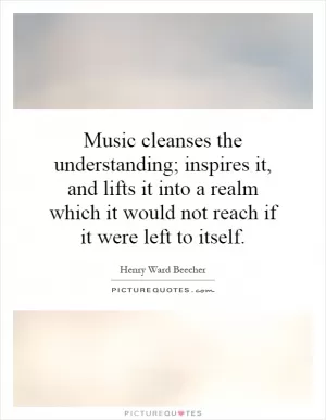 Music cleanses the understanding; inspires it, and lifts it into a realm which it would not reach if it were left to itself Picture Quote #1