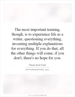 The most important training, though, is to experience life as a writer, questioning everything, inventing multiple explanations for everything. If you do that, all the other things will come; if you don't, there's no hope for you Picture Quote #1