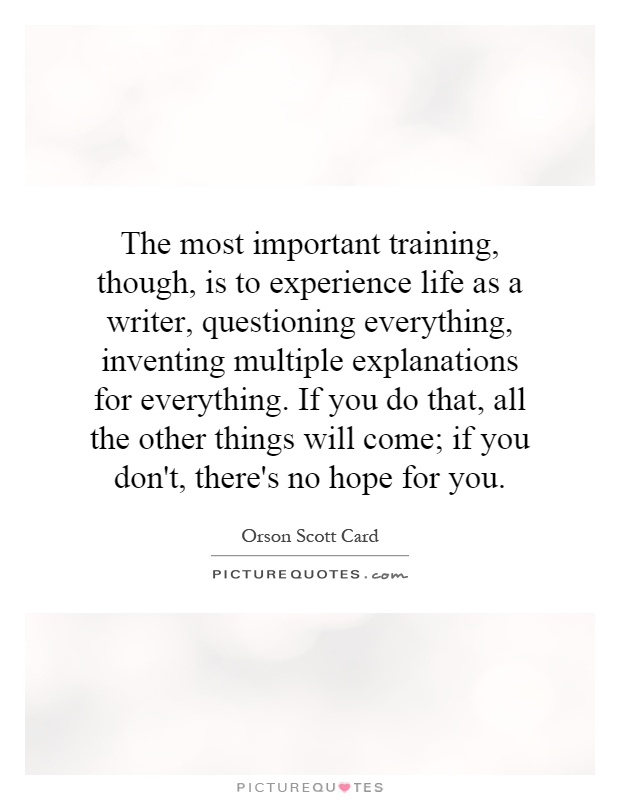 The most important training, though, is to experience life as a writer, questioning everything, inventing multiple explanations for everything. If you do that, all the other things will come; if you don't, there's no hope for you Picture Quote #1