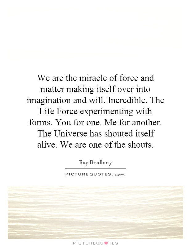 We are the miracle of force and matter making itself over into imagination and will. Incredible. The Life Force experimenting with forms. You for one. Me for another. The Universe has shouted itself alive. We are one of the shouts Picture Quote #1