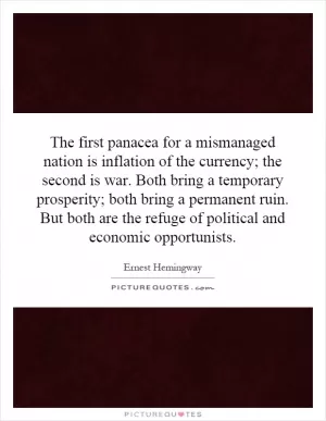 The first panacea for a mismanaged nation is inflation of the currency; the second is war. Both bring a temporary prosperity; both bring a permanent ruin. But both are the refuge of political and economic opportunists Picture Quote #1