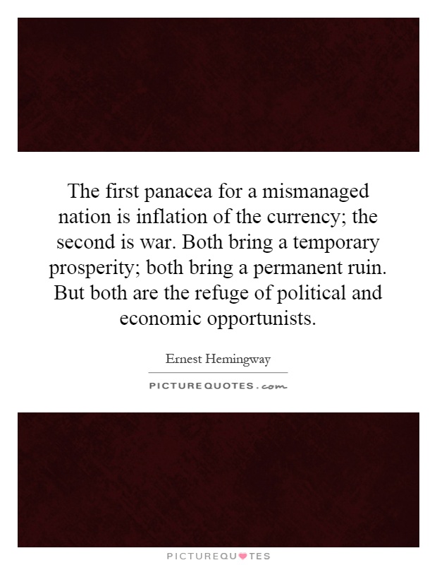 The first panacea for a mismanaged nation is inflation of the currency; the second is war. Both bring a temporary prosperity; both bring a permanent ruin. But both are the refuge of political and economic opportunists Picture Quote #1