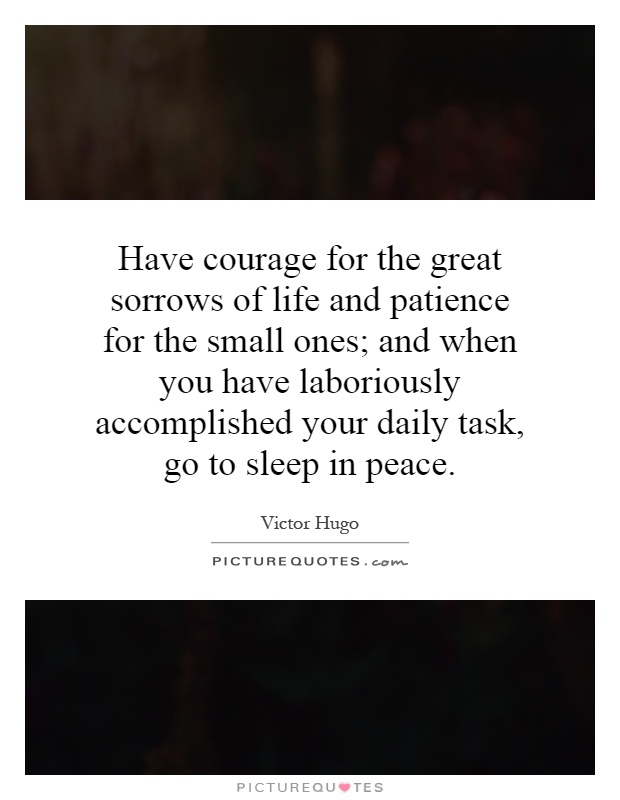 Have courage for the great sorrows of life and patience for the small ones; and when you have laboriously accomplished your daily task, go to sleep in peace Picture Quote #1