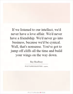 If we listened to our intellect, we'd never have a love affair. We'd never have a friendship. We'd never go into business, because we'd be cynical. Well, that's nonsense. You've got to jump off cliffs all the time and build your wings on the way down Picture Quote #1