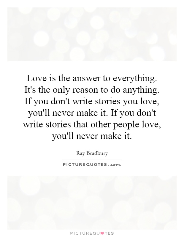 Love is the answer to everything. It's the only reason to do anything. If you don't write stories you love, you'll never make it. If you don't write stories that other people love, you'll never make it Picture Quote #1