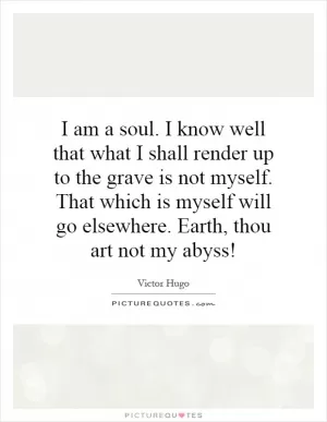 I am a soul. I know well that what I shall render up to the grave is not myself. That which is myself will go elsewhere. Earth, thou art not my abyss! Picture Quote #1