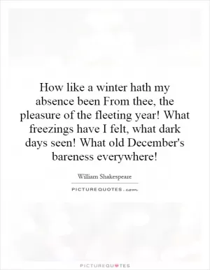 How like a winter hath my absence been From thee, the pleasure of the fleeting year! What freezings have I felt, what dark days seen! What old December's bareness everywhere! Picture Quote #1