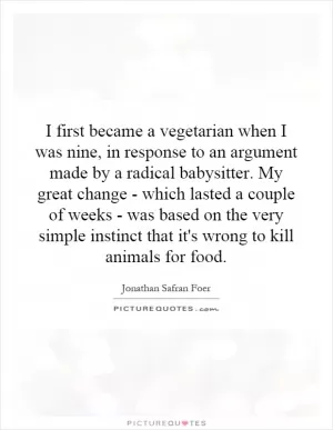 I first became a vegetarian when I was nine, in response to an argument made by a radical babysitter. My great change - which lasted a couple of weeks - was based on the very simple instinct that it's wrong to kill animals for food Picture Quote #1