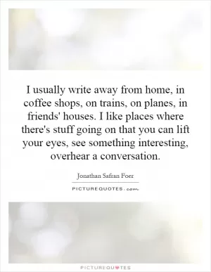 I usually write away from home, in coffee shops, on trains, on planes, in friends' houses. I like places where there's stuff going on that you can lift your eyes, see something interesting, overhear a conversation Picture Quote #1