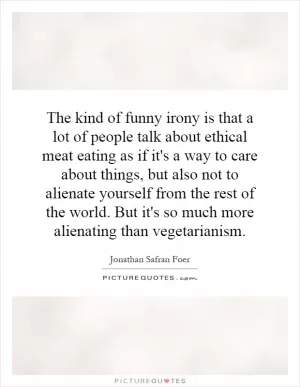 The kind of funny irony is that a lot of people talk about ethical meat eating as if it's a way to care about things, but also not to alienate yourself from the rest of the world. But it's so much more alienating than vegetarianism Picture Quote #1