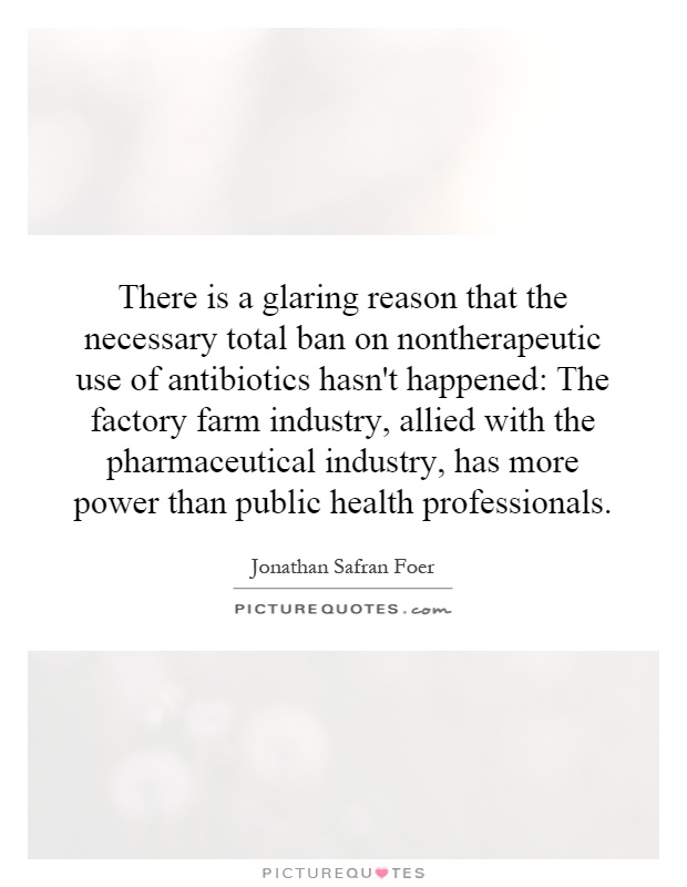 There is a glaring reason that the necessary total ban on nontherapeutic use of antibiotics hasn't happened: The factory farm industry, allied with the pharmaceutical industry, has more power than public health professionals Picture Quote #1