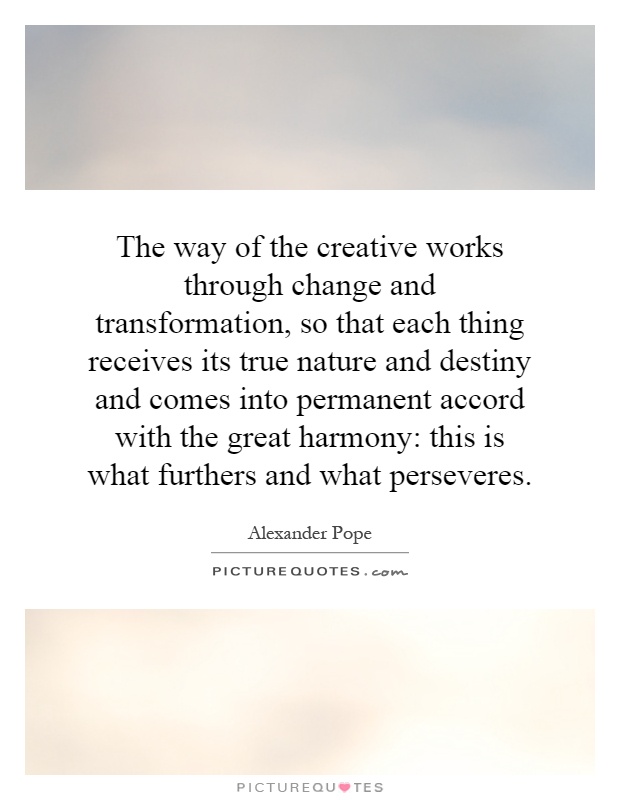 The way of the creative works through change and transformation, so that each thing receives its true nature and destiny and comes into permanent accord with the great harmony: this is what furthers and what perseveres Picture Quote #1