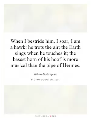 When I bestride him, I soar, I am a hawk: he trots the air; the Earth sings when he touches it; the basest horn of his hoof is more musical than the pipe of Hermes Picture Quote #1