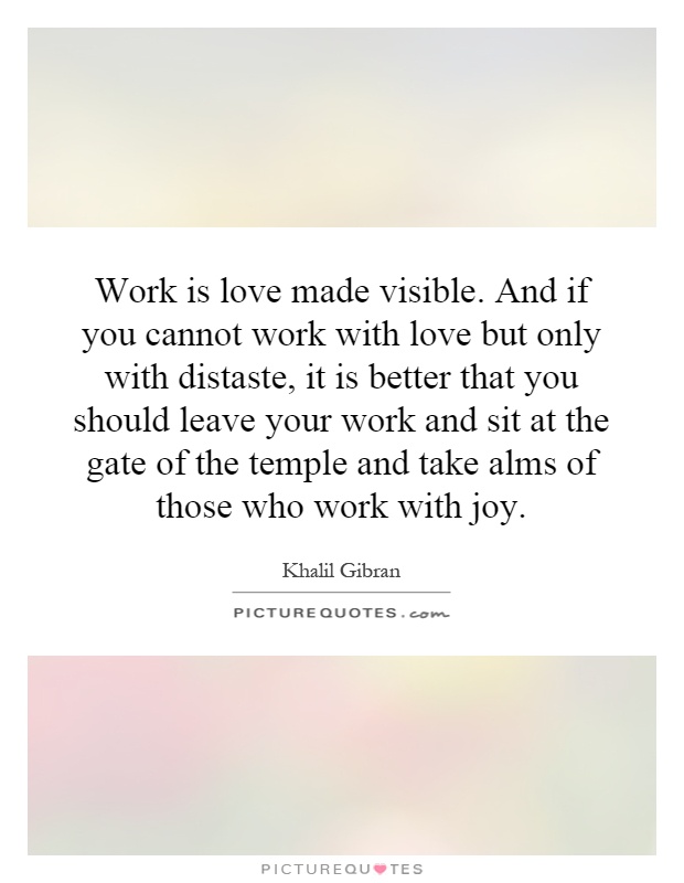 Work is love made visible. And if you cannot work with love but only with distaste, it is better that you should leave your work and sit at the gate of the temple and take alms of those who work with joy Picture Quote #1