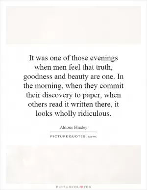 It was one of those evenings when men feel that truth, goodness and beauty are one. In the morning, when they commit their discovery to paper, when others read it written there, it looks wholly ridiculous Picture Quote #1