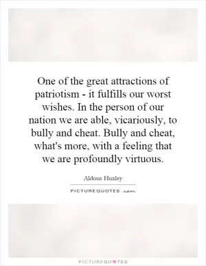 One of the great attractions of patriotism - it fulfills our worst wishes. In the person of our nation we are able, vicariously, to bully and cheat. Bully and cheat, what's more, with a feeling that we are profoundly virtuous Picture Quote #1
