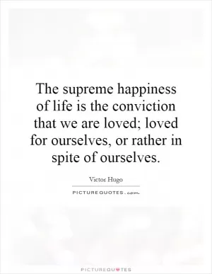 The supreme happiness of life is the conviction that we are loved; loved for ourselves, or rather in spite of ourselves Picture Quote #1