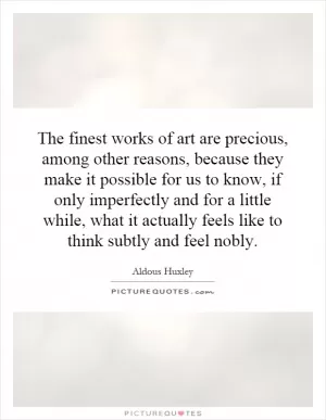 The finest works of art are precious, among other reasons, because they make it possible for us to know, if only imperfectly and for a little while, what it actually feels like to think subtly and feel nobly Picture Quote #1