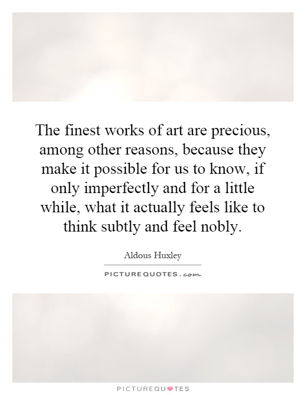 The finest works of art are precious, among other reasons, because they make it possible for us to know, if only imperfectly and for a little while, what it actually feels like to think subtly and feel nobly Picture Quote #1