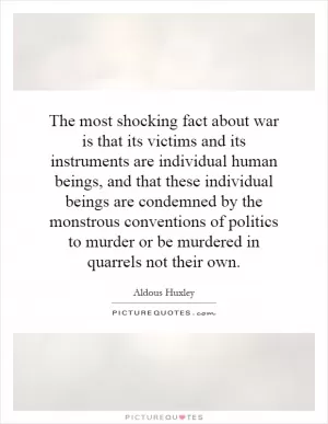 The most shocking fact about war is that its victims and its instruments are individual human beings, and that these individual beings are condemned by the monstrous conventions of politics to murder or be murdered in quarrels not their own Picture Quote #1
