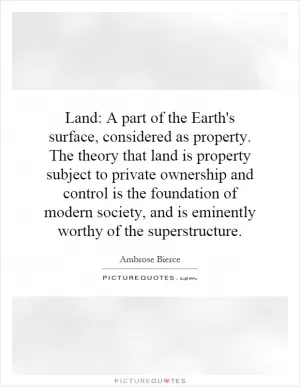Land: A part of the Earth's surface, considered as property. The theory that land is property subject to private ownership and control is the foundation of modern society, and is eminently worthy of the superstructure Picture Quote #1