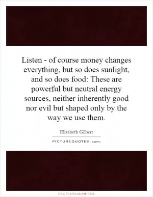 Listen - of course money changes everything, but so does sunlight, and so does food: These are powerful but neutral energy sources, neither inherently good nor evil but shaped only by the way we use them Picture Quote #1
