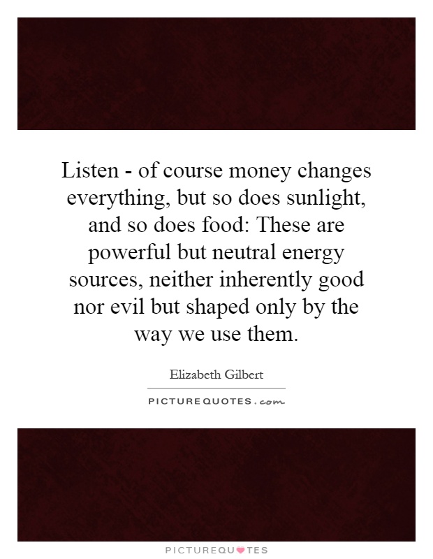 Listen - of course money changes everything, but so does sunlight, and so does food: These are powerful but neutral energy sources, neither inherently good nor evil but shaped only by the way we use them Picture Quote #1