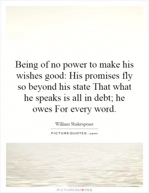 Being of no power to make his wishes good: His promises fly so beyond his state That what he speaks is all in debt; he owes For every word Picture Quote #1