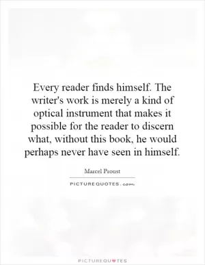 Every reader finds himself. The writer's work is merely a kind of optical instrument that makes it possible for the reader to discern what, without this book, he would perhaps never have seen in himself Picture Quote #1