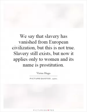 We say that slavery has vanished from European civilization, but this is not true. Slavery still exists, but now it applies only to women and its name is prostitution Picture Quote #1