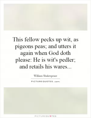 This fellow pecks up wit, as pigeons peas; and utters it again when God doth please: He is wit's pedler; and retails his wares Picture Quote #1
