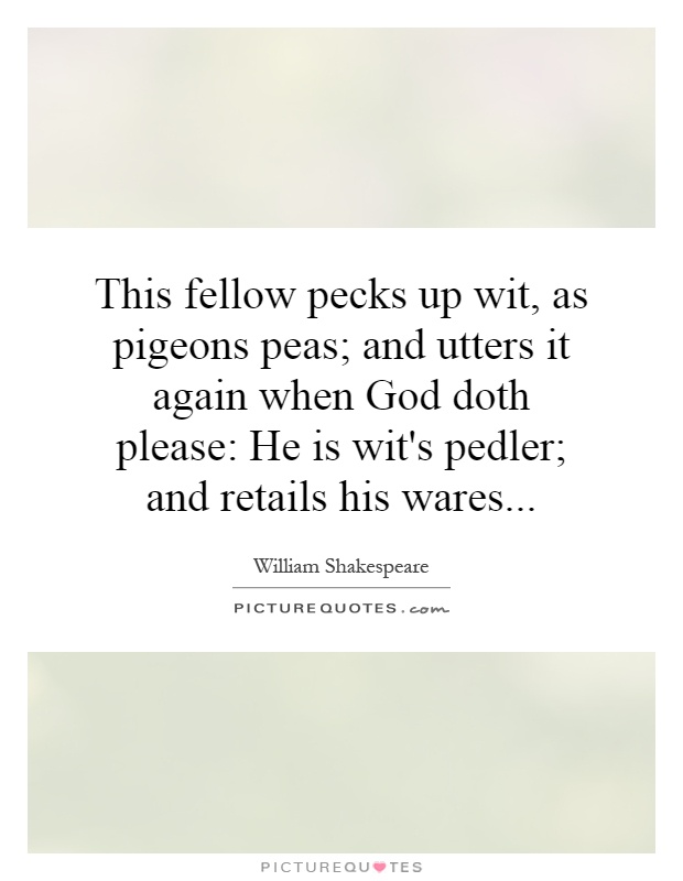 This fellow pecks up wit, as pigeons peas; and utters it again when God doth please: He is wit's pedler; and retails his wares Picture Quote #1