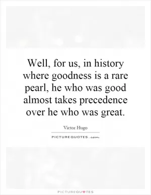 Well, for us, in history where goodness is a rare pearl, he who was good almost takes precedence over he who was great Picture Quote #1