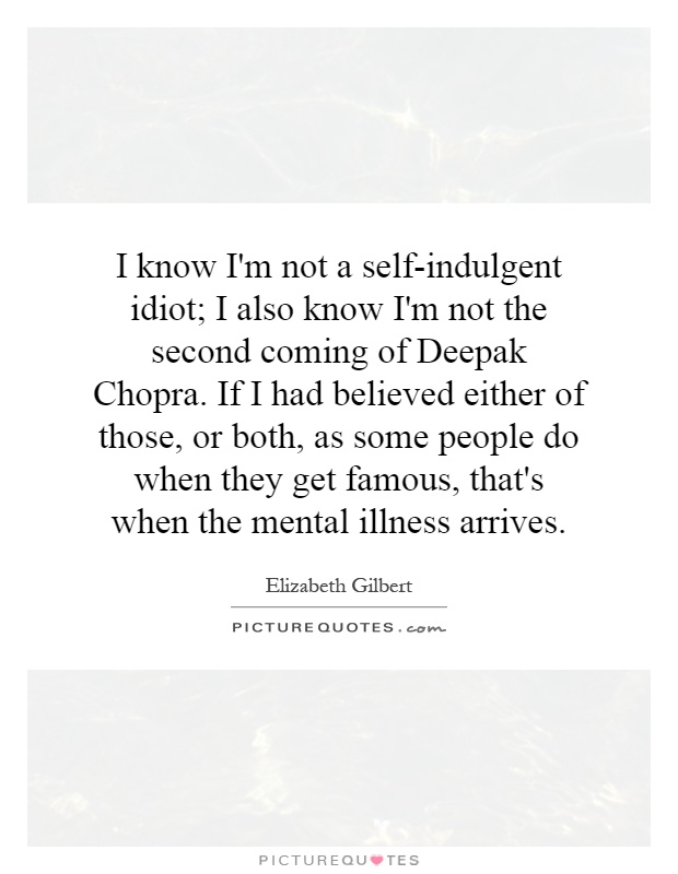 I know I'm not a self-indulgent idiot; I also know I'm not the second coming of Deepak Chopra. If I had believed either of those, or both, as some people do when they get famous, that's when the mental illness arrives Picture Quote #1