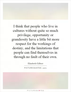 I think that people who live in cultures without quite so much privilege, opportunity or grandiosity have a little bit more respect for the workings of destiny, and the limitations that people can find themselves in through no fault of their own Picture Quote #1