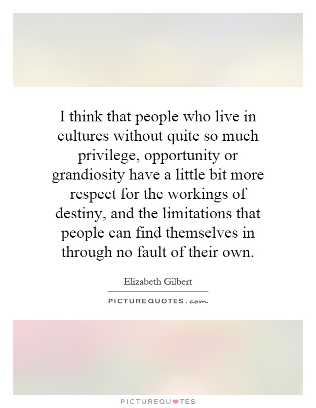 I think that people who live in cultures without quite so much privilege, opportunity or grandiosity have a little bit more respect for the workings of destiny, and the limitations that people can find themselves in through no fault of their own Picture Quote #1