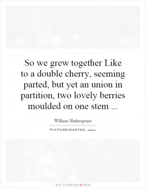 So we grew together Like to a double cherry, seeming parted, but yet an union in partition, two lovely berries moulded on one stem Picture Quote #1