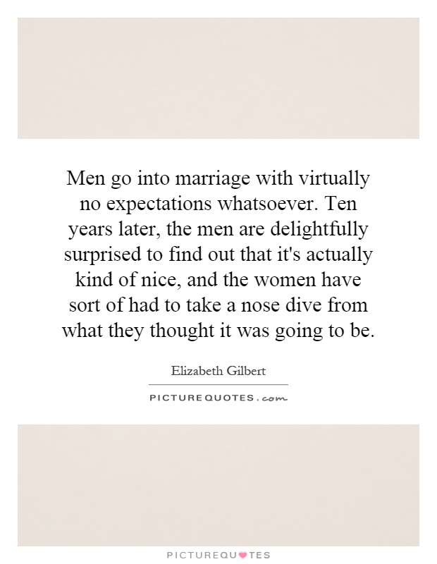 Men go into marriage with virtually no expectations whatsoever. Ten years later, the men are delightfully surprised to find out that it's actually kind of nice, and the women have sort of had to take a nose dive from what they thought it was going to be Picture Quote #1