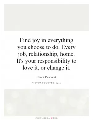 Find joy in everything you choose to do. Every job, relationship, home. It's your responsibility to love it, or change it Picture Quote #1