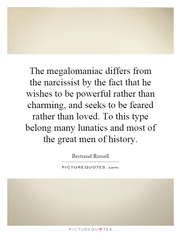The megalomaniac differs from the narcissist by the fact that he wishes to be powerful rather than charming, and seeks to be feared rather than loved. To this type belong many lunatics and most of the great men of history Picture Quote #1