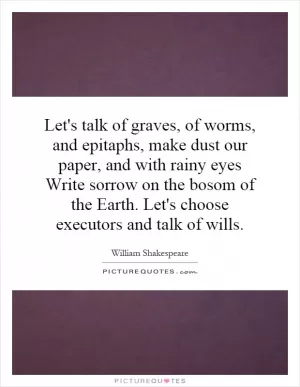 Let's talk of graves, of worms, and epitaphs, make dust our paper, and with rainy eyes Write sorrow on the bosom of the Earth. Let's choose executors and talk of wills Picture Quote #1