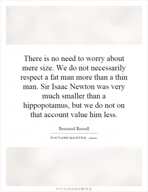 There is no need to worry about mere size. We do not necessarily respect a fat man more than a thin man. Sir Isaac Newton was very much smaller than a hippopotamus, but we do not on that account value him less Picture Quote #1