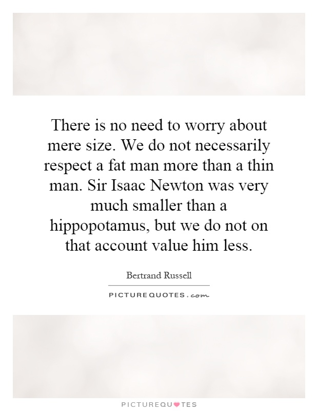 There is no need to worry about mere size. We do not necessarily respect a fat man more than a thin man. Sir Isaac Newton was very much smaller than a hippopotamus, but we do not on that account value him less Picture Quote #1