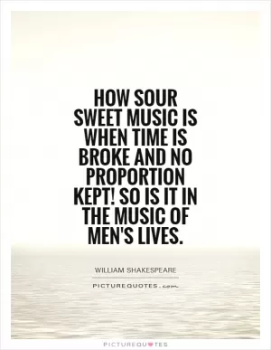 How sour sweet music is When time is broke and no proportion kept! So is it in the music of men's lives Picture Quote #1