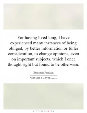 For having lived long, I have experienced many instances of being obliged, by better information or fuller consideration, to change opinions, even on important subjects, which I once thought right but found to be otherwise Picture Quote #1
