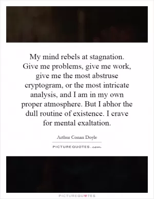 My mind rebels at stagnation. Give me problems, give me work, give me the most abstruse cryptogram, or the most intricate analysis, and I am in my own proper atmosphere. But I abhor the dull routine of existence. I crave for mental exaltation Picture Quote #1